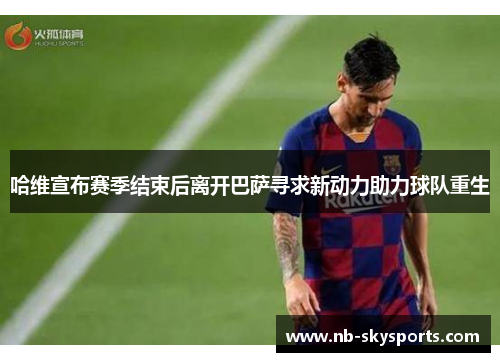 哈维宣布赛季结束后离开巴萨寻求新动力助力球队重生 哈维宣布赛季结束后离开巴萨寻求新动力助力球队重生